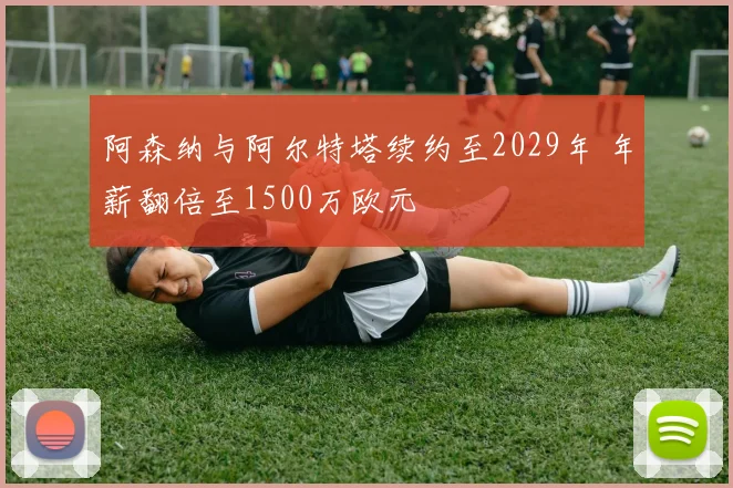 阿森纳与阿尔特塔续约至2029年 年薪翻倍至1500万欧元