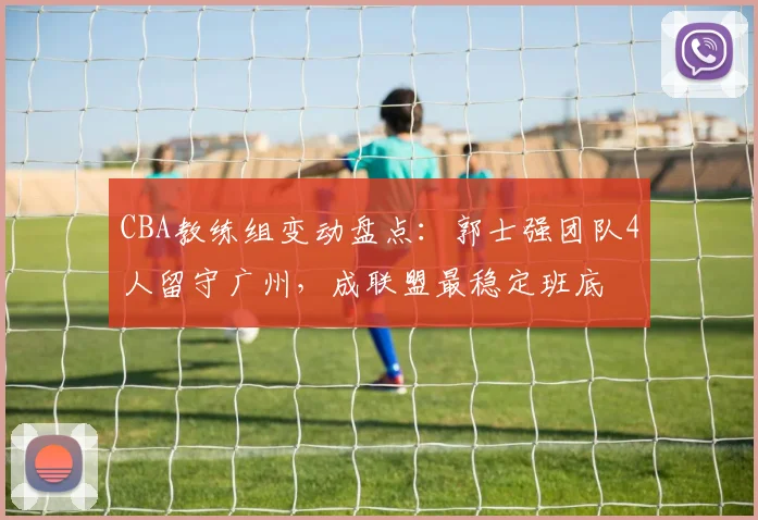 CBA教练组变动盘点：郭士强团队4人留守广州，成联盟最稳定班底